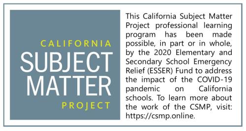 California Subject Matter Project Logo with statement "This California Subject Matter Project professional learning program has been made possible, in part or in whole, by the 2020 Elementary and Secondary School Emergency Relief (ESSER) Fund to address the impact of the Covid-19 pandemic on California Schools. To learn more about the work of CSMP, visit https://csmp.online